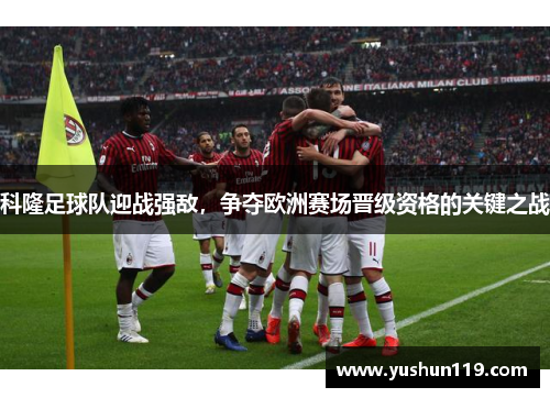 科隆足球队迎战强敌，争夺欧洲赛场晋级资格的关键之战