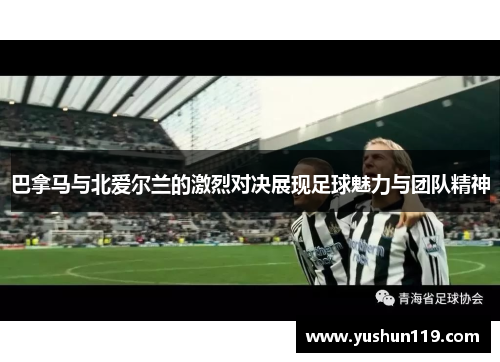巴拿马与北爱尔兰的激烈对决展现足球魅力与团队精神