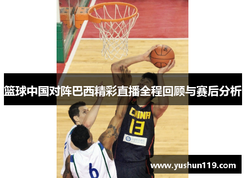 篮球中国对阵巴西精彩直播全程回顾与赛后分析